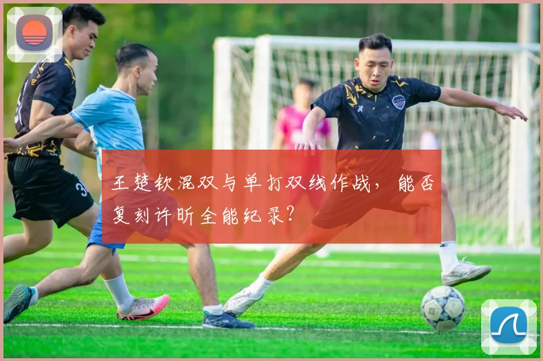 王楚钦混双与单打双线作战，能否复刻许昕全能纪录？
