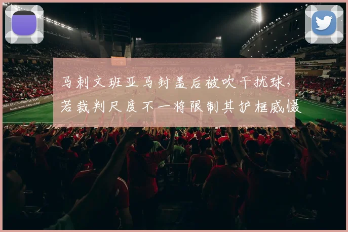 马刺文班亚马封盖后被吹干扰球，若裁判尺度不一将限制其护框威慑力