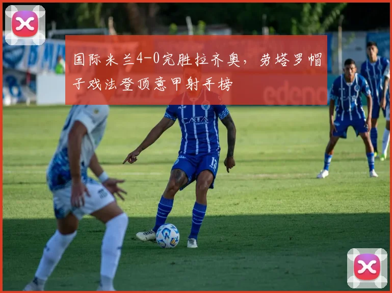 国际米兰4-0完胜拉齐奥，劳塔罗帽子戏法登顶意甲射手榜