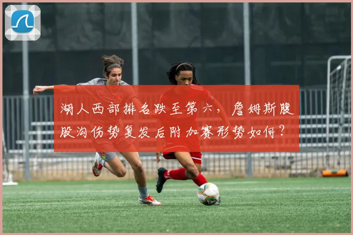 湖人西部排名跌至第六，詹姆斯腹股沟伤势复发后附加赛形势如何？