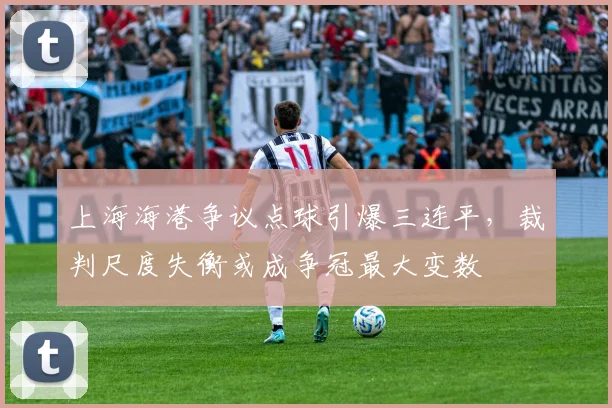 上海海港争议点球引爆三连平，裁判尺度失衡或成争冠最大变数