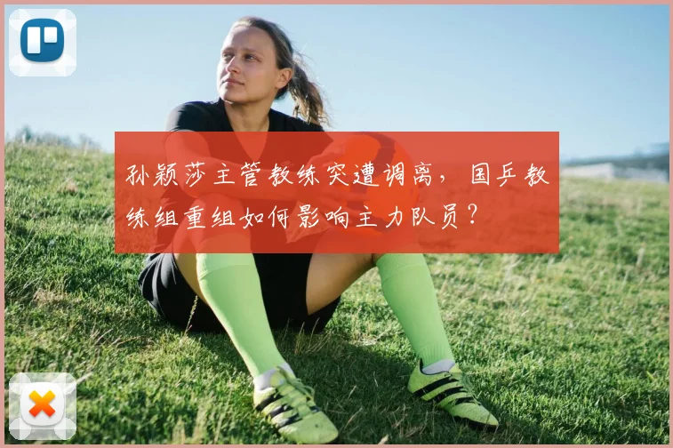 孙颖莎主管教练突遭调离，国乒教练组重组如何影响主力队员？