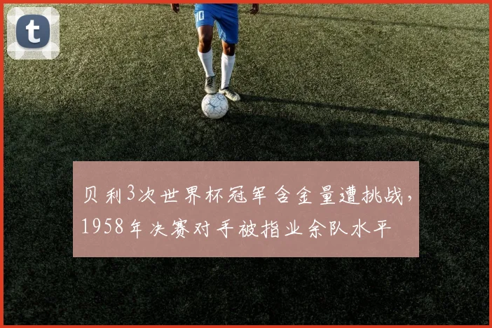 贝利3次世界杯冠军含金量遭挑战，1958年决赛对手被指业余队水平