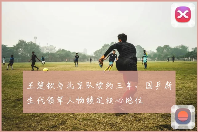王楚钦与北京队续约三年，国乒新生代领军人物锁定核心地位